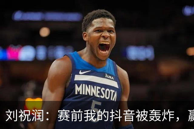 刘祝润：赛前我的抖音被轰炸，赢球真开心！